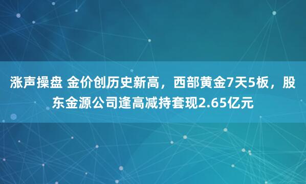 涨声操盘 金价创历史新高，西部黄金7天5板，股东金源公司逢高减持套现2.65亿元