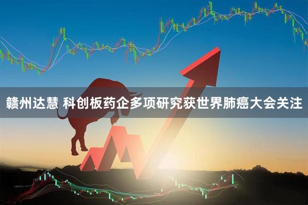赣州达慧 科创板药企多项研究获世界肺癌大会关注