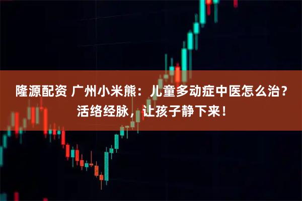 隆源配资 广州小米熊：儿童多动症中医怎么治？活络经脉，让孩子静下来！
