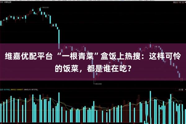 维嘉优配平台 “一根青菜”盒饭上热搜：这样可怜的饭菜，都是谁在吃？