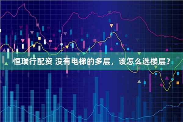 恒瑞行配资 没有电梯的多层，该怎么选楼层？