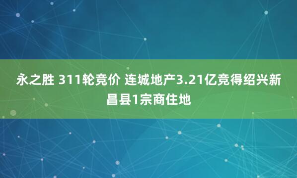 永之胜 311轮竞价 连城地产3.21亿竞得绍兴新昌县1宗商住地