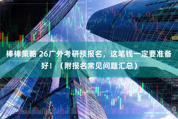 棒棒策略 26广外考研预报名，这笔钱一定要准备好！（附报名常见问题汇总）
