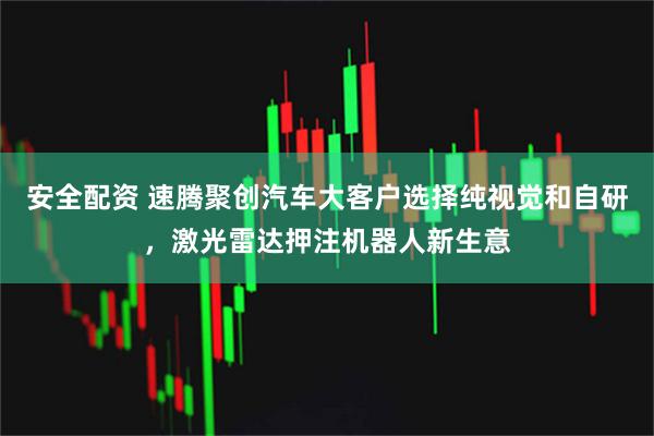 安全配资 速腾聚创汽车大客户选择纯视觉和自研，激光雷达押注机器人新生意