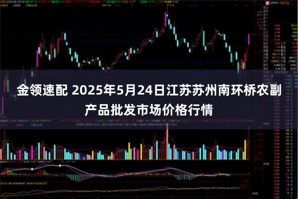金领速配 2025年5月24日江苏苏州南环桥农副产品批发市场价格行情
