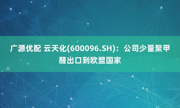 广源优配 云天化(600096.SH)：公司少量聚甲醛出口到欧盟国家