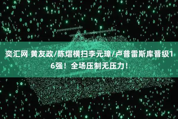 奕汇网 黄友政/陈熠横扫李元璋/卢普雷斯库晋级16强！全场压制无压力！