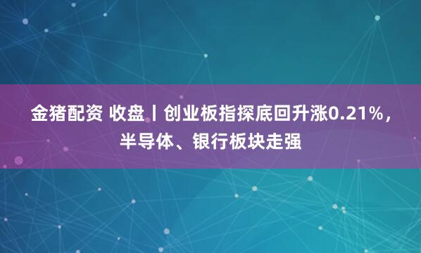 金猪配资 收盘丨创业板指探底回升涨0.21%，半导体、银行板块走强