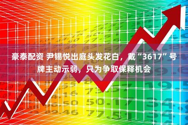 豪泰配资 尹锡悦出庭头发花白，戴“3617”号牌主动示弱，只为争取保释机会