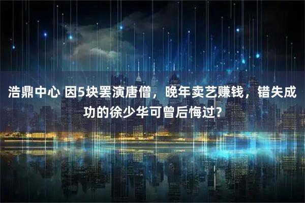 浩鼎中心 因5块罢演唐僧，晚年卖艺赚钱，错失成功的徐少华可曾后悔过？