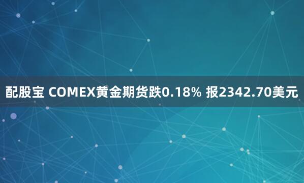 配股宝 COMEX黄金期货跌0.18% 报2342.70美元