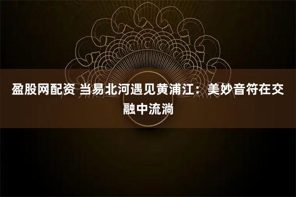 盈股网配资 当易北河遇见黄浦江：美妙音符在交融中流淌