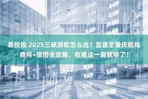 易投投 2025三峡游轮怎么选？宜昌至重庆航线费用+报团全攻略，收藏这一篇就够了！