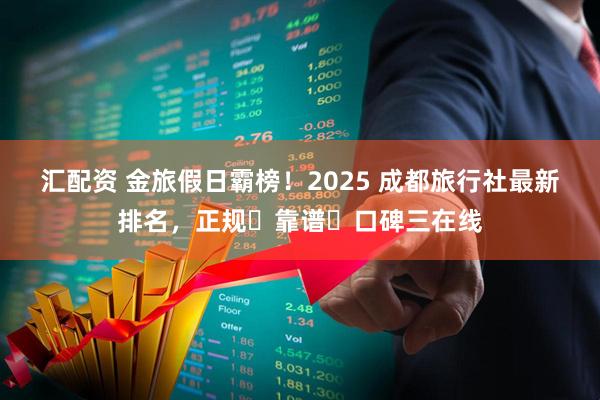 汇配资 金旅假日霸榜！2025 成都旅行社最新排名，正规・靠谱・口碑三在线