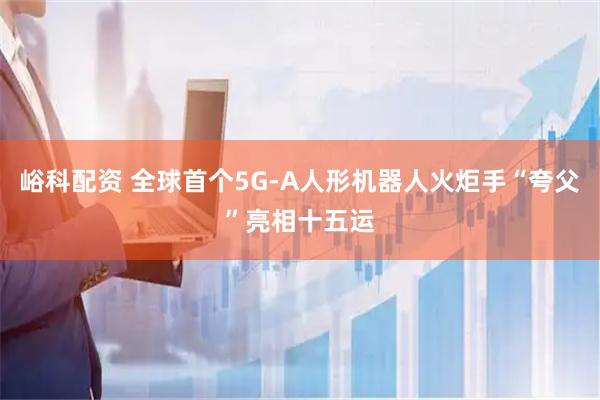 峪科配资 全球首个5G-A人形机器人火炬手“夸父”亮相十五运
