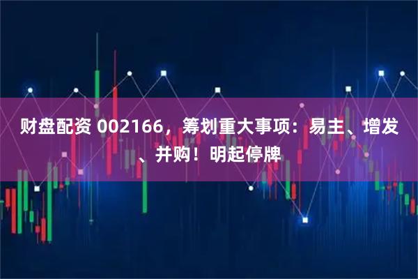 财盘配资 002166，筹划重大事项：易主、增发、并购！明起停牌