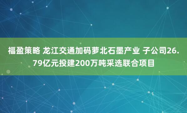 福盈策略 龙江交通加码萝北石墨产业 子公司26.79亿元投建200万吨采选联合项目