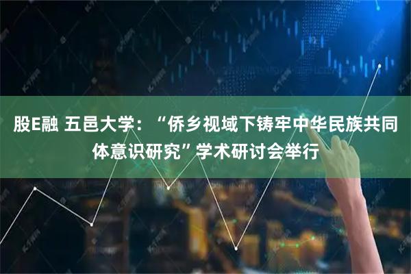 股E融 五邑大学：“侨乡视域下铸牢中华民族共同体意识研究”学术研讨会举行