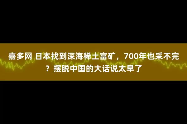 嘉多网 日本找到深海稀土富矿，700年也采不完？摆脱中国的大话说太早了