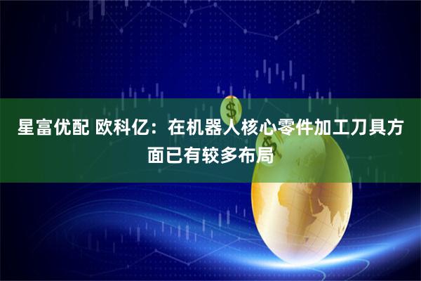 星富优配 欧科亿：在机器人核心零件加工刀具方面已有较多布局