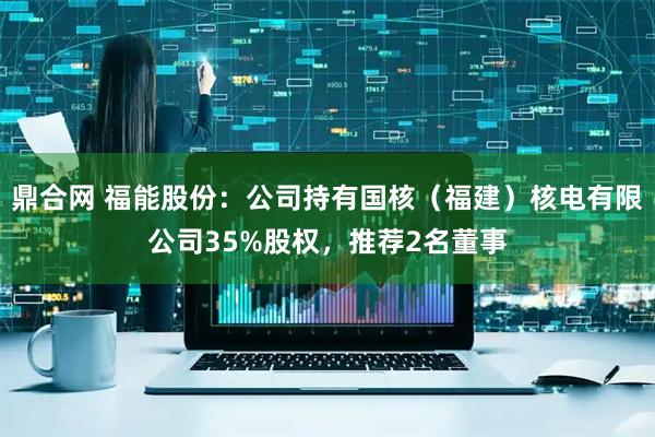 鼎合网 福能股份：公司持有国核（福建）核电有限公司35%股权，推荐2名董事