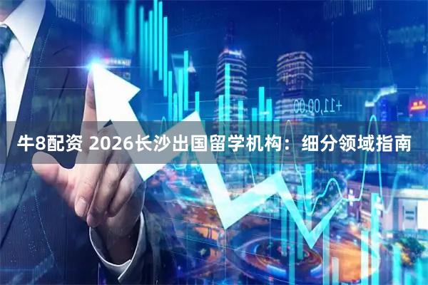 牛8配资 2026长沙出国留学机构：细分领域指南