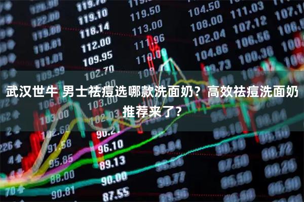 武汉世牛 男士祛痘选哪款洗面奶？高效祛痘洗面奶推荐来了？