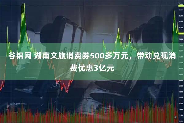 谷锦网 湖南文旅消费券500多万元，带动兑现消费优惠3亿元
