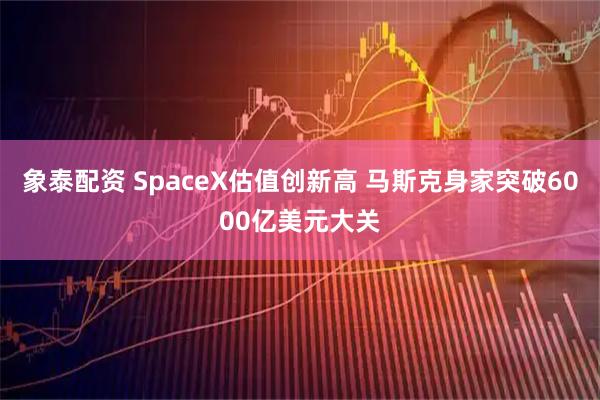 象泰配资 SpaceX估值创新高 马斯克身家突破6000亿美元大关