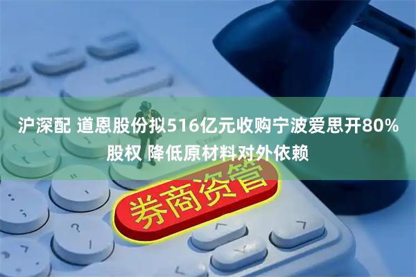 沪深配 道恩股份拟516亿元收购宁波爱思开80%股权 降低原材料对外依赖