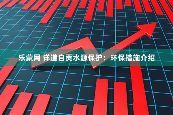 乐蒙网 详道自贡水源保护：环保措施介绍