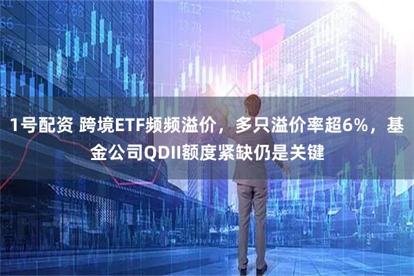 1号配资 跨境ETF频频溢价，多只溢价率超6%，基金公司QDII额度紧缺仍是关键