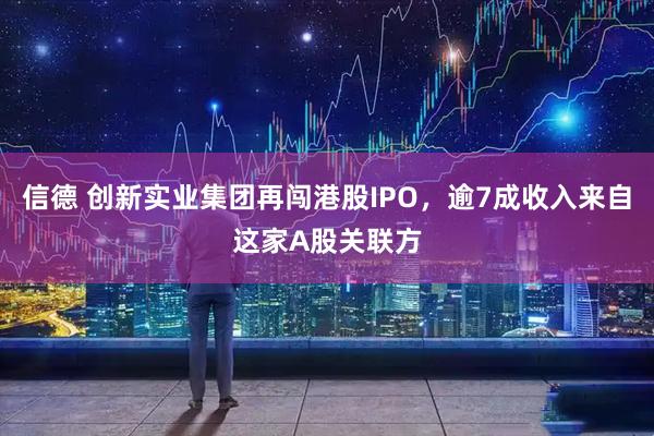 信德 创新实业集团再闯港股IPO，逾7成收入来自这家A股关联方
