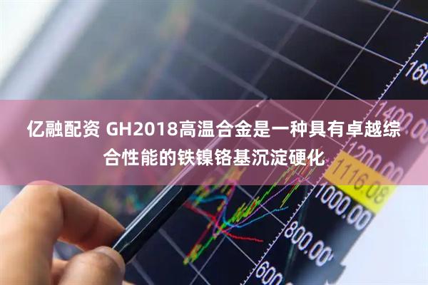 亿融配资 GH2018高温合金是一种具有卓越综合性能的铁镍铬基沉淀硬化