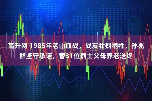 高升网 1985年老山血战，战友壮烈牺牲，孙兆群坚守承诺，替31位烈士父母养老送终