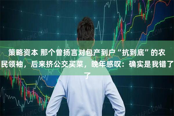 策略资本 那个曾扬言对包产到户“抗到底”的农民领袖，后来挤公交买菜，晚年感叹：确实是我错了