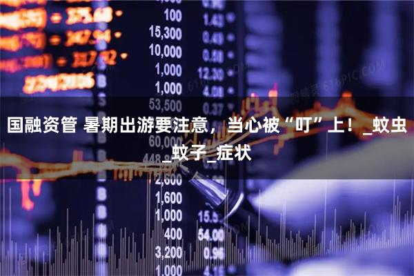 国融资管 暑期出游要注意，当心被“叮”上！_蚊虫_蚊子_症状