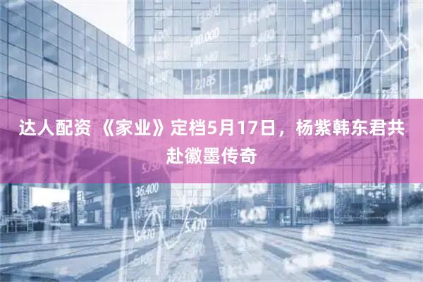 达人配资 《家业》定档5月17日，杨紫韩东君共赴徽墨传奇