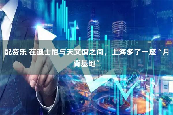 配资乐 在迪士尼与天文馆之间，上海多了一座“月背基地”